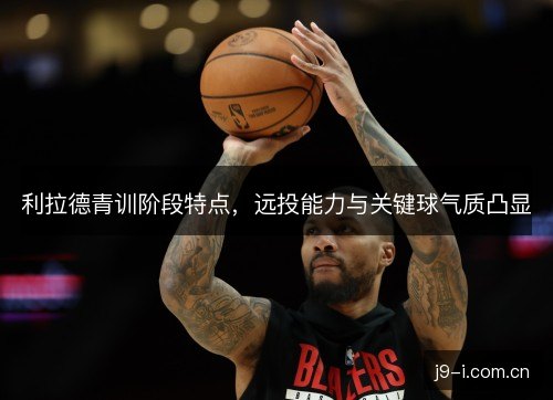 利拉德青训阶段特点，远投能力与关键球气质凸显
